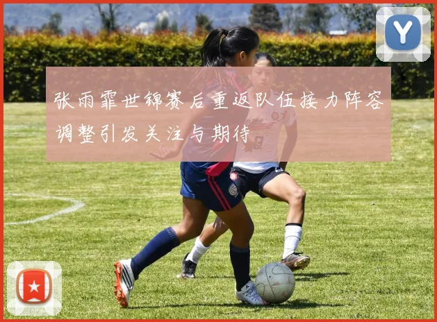 张雨霏世锦赛后重返队伍接力阵容调整引发关注与期待