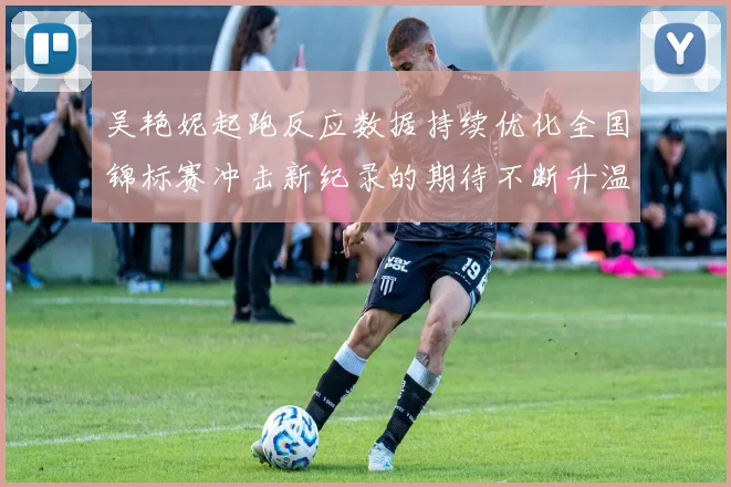 吴艳妮起跑反应数据持续优化全国锦标赛冲击新纪录的期待不断升温