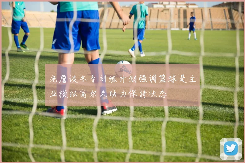 老詹谈冬季训练计划强调篮球是主业模拟高尔夫助力保持状态