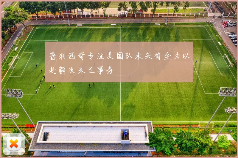 普利西奇专注美国队未来将全力以赴解决米兰事务