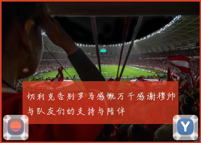 切利克告别罗马感慨万千感谢穆帅与队友们的支持与陪伴