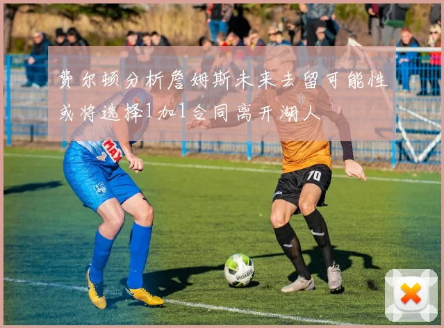 费尔顿分析詹姆斯未来去留可能性或将选择1加1合同离开湖人