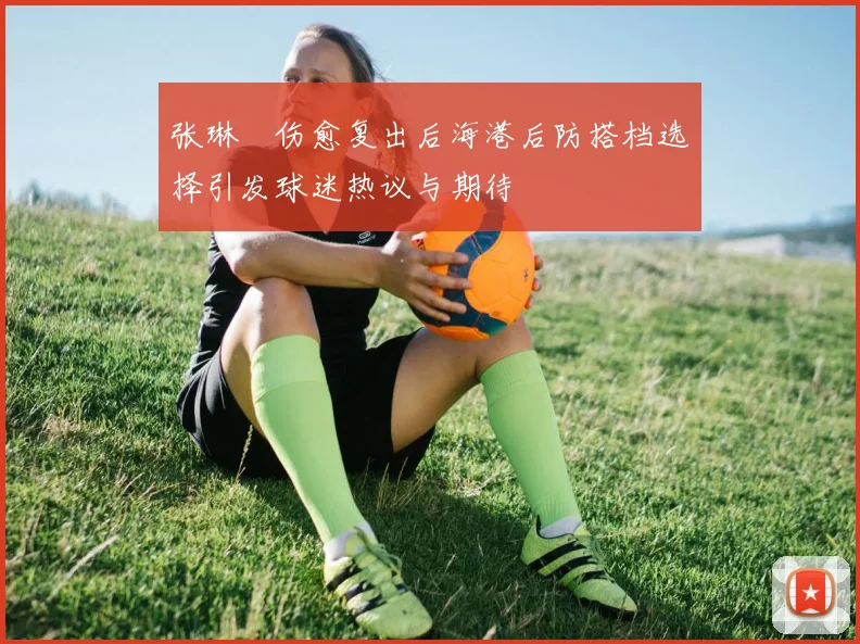 张琳芃伤愈复出后海港后防搭档选择引发球迷热议与期待