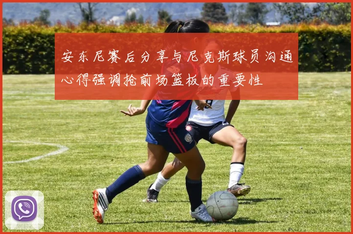 安东尼赛后分享与尼克斯球员沟通心得强调抢前场篮板的重要性