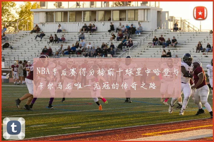 NBA季后赛得分榜前十球星中哈登与卡尔马龙唯一无冠的传奇之路