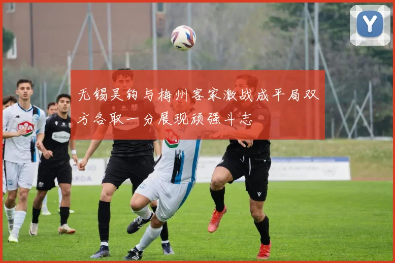 无锡吴钩与梅州客家激战成平局双方各取一分展现顽强斗志