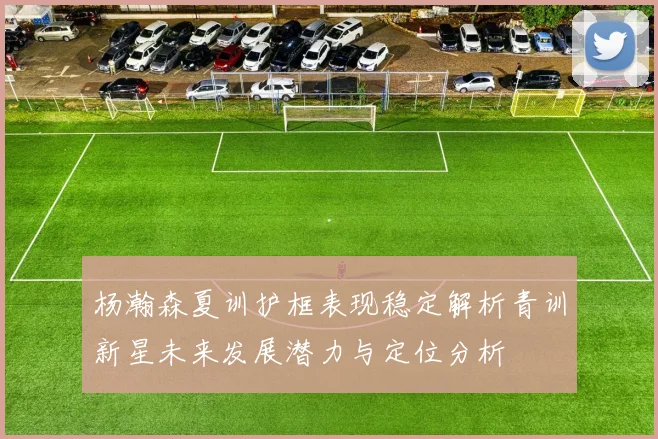 杨瀚森夏训护框表现稳定解析青训新星未来发展潜力与定位分析
