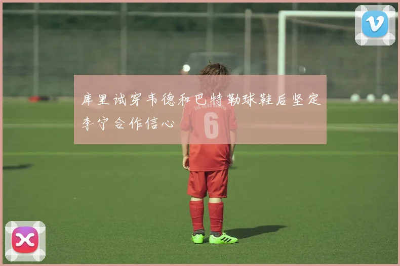 库里试穿韦德和巴特勒球鞋后坚定李宁合作信心