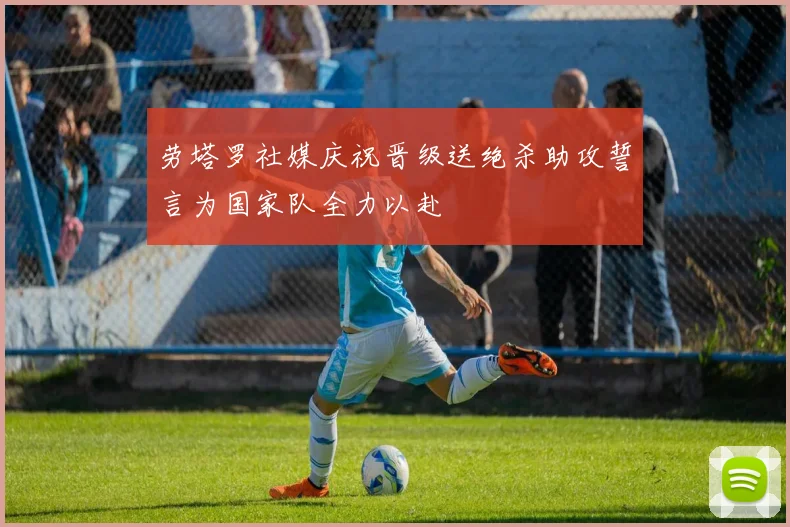 劳塔罗社媒庆祝晋级送绝杀助攻誓言为国家队全力以赴