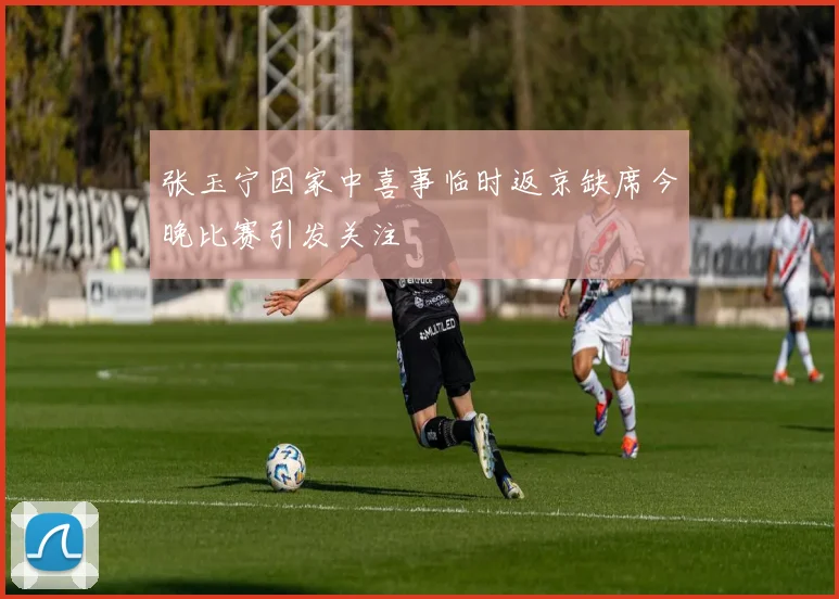 张玉宁因家中喜事临时返京缺席今晚比赛引发关注