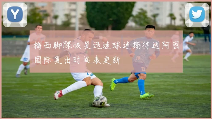 梅西脚踝恢复迅速球迷期待迈阿密国际复出时间表更新