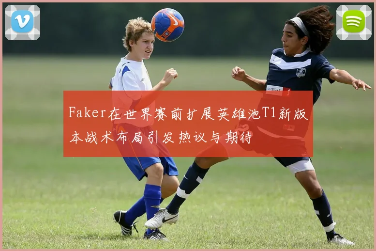 Faker在世界赛前扩展英雄池T1新版本战术布局引发热议与期待