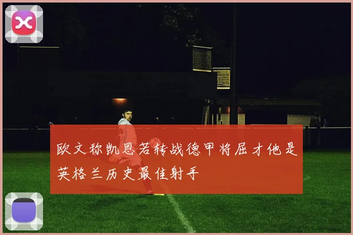 欧文称凯恩若转战德甲将屈才他是英格兰历史最佳射手