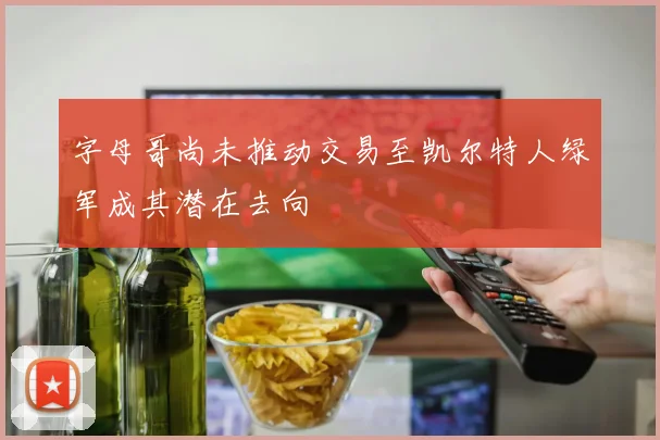 字母哥尚未推动交易至凯尔特人绿军成其潜在去向