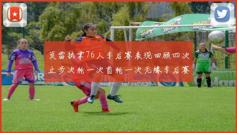 莫雷执掌76人季后赛表现回顾四次止步次轮一次首轮一次无缘季后赛