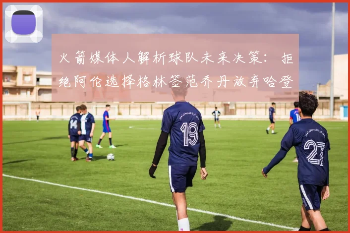 火箭媒体人解析球队未来决策：拒绝阿伦选择格林签范乔丹放弃哈登