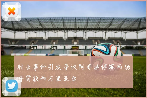 肘击事件引发争议阿奇迪停赛两场并罚款两万里亚尔