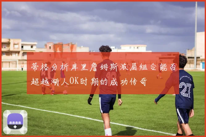 蒂格分析库里詹姆斯浓眉组合能否超越湖人OK时期的成功传奇